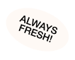 ALWAYS FRESH!